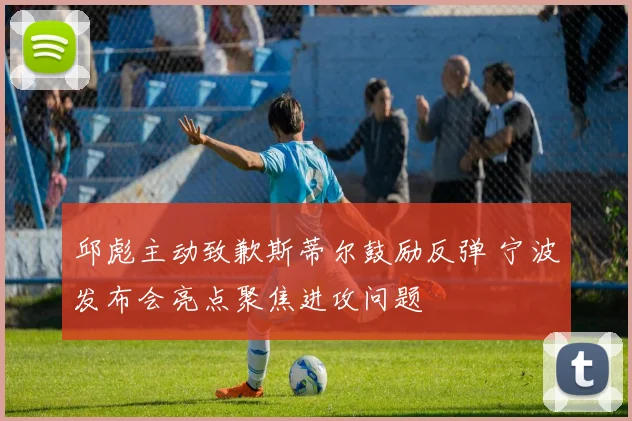 邱彪主动致歉斯蒂尔鼓励反弹 宁波发布会亮点聚焦进攻问题