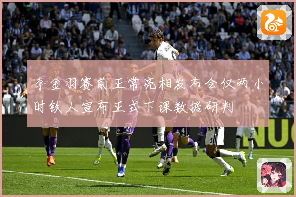 李金羽赛前正常亮相发布会仅两小时铁人宣布正式下课数据研判