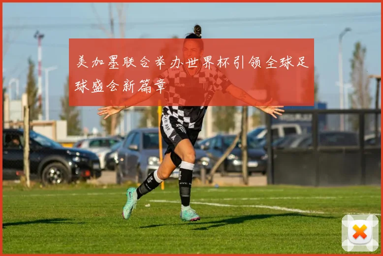 美加墨联合举办世界杯引领全球足球盛会新篇章