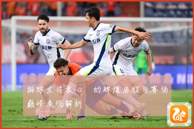 排球女将袁心玥的辉煌历程与赛场巅峰表现解析