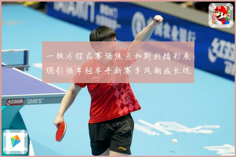 一级方程式赛场焦点加斯利精彩表现引领年轻车手新赛季风潮成长观察
