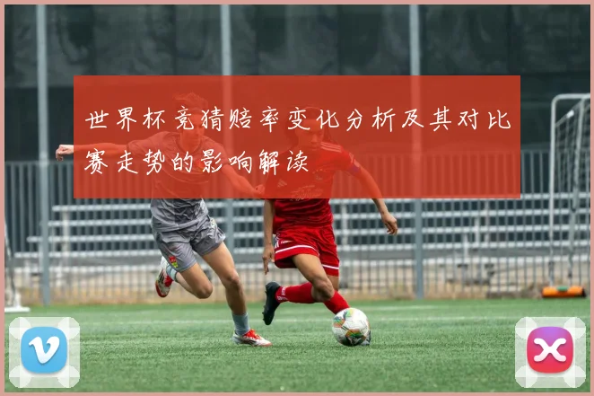 世界杯竞猜赔率变化分析及其对比赛走势的影响解读