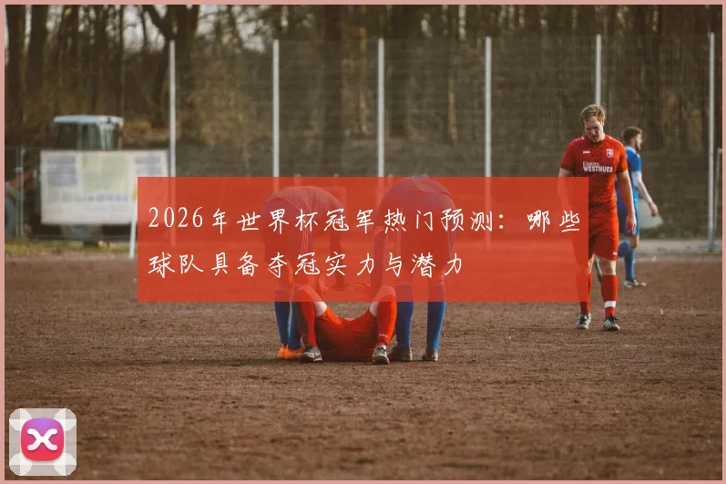 2026年世界杯冠军热门预测：哪些球队具备夺冠实力与潜力