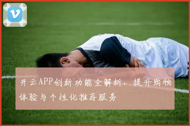 开云APP创新功能全解析，提升购物体验与个性化推荐服务