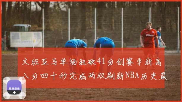 文班亚马单场狂砍41分创赛季新高八分四十秒完成两双刷新NBA历史最快纪录