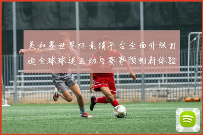 美加墨世界杯竞猜平台全面升级打造全球球迷互动与赛事预测新体验盛宴