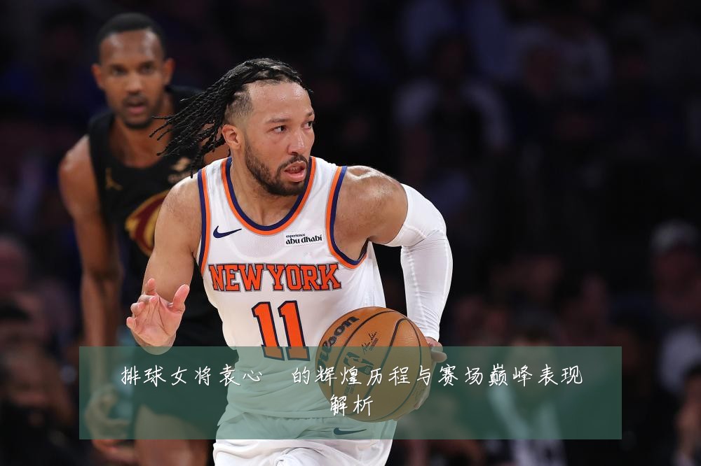 排球女将袁心玥的辉煌历程与赛场巅峰表现解析